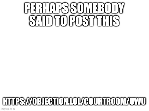 PERHAPS SOMEBODY SAID TO POST THIS; HTTPS://OBJECTION.LOL/COURTROOM/UWU | made w/ Imgflip meme maker