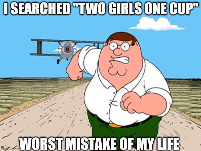 Peter Griffin running away | I SEARCHED "TWO GIRLS ONE CUP"; WORST MISTAKE OF MY LIFE | image tagged in peter griffin running away | made w/ Imgflip meme maker