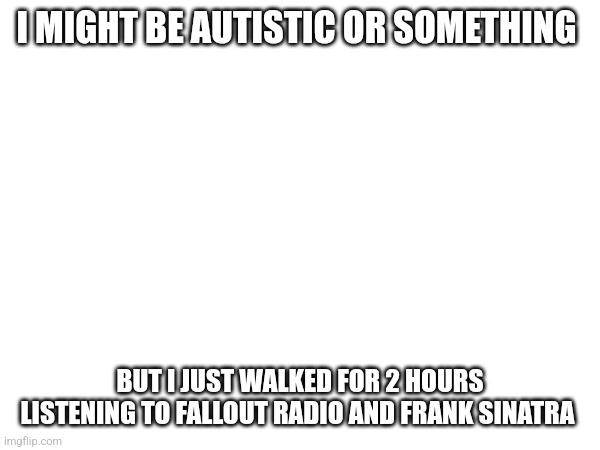 I MIGHT BE AUTISTIC OR SOMETHING; BUT I JUST WALKED FOR 2 HOURS LISTENING TO FALLOUT RADIO AND FRANK SINATRA | made w/ Imgflip meme maker