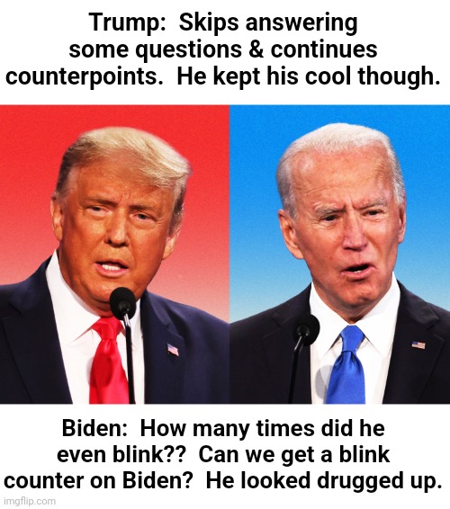 First Debate recap | Trump:  Skips answering some questions & continues counterpoints.  He kept his cool though. Biden:  How many times did he even blink??  Can we get a blink counter on Biden?  He looked drugged up. | image tagged in joe biden,donald trump,presidential debate | made w/ Imgflip meme maker