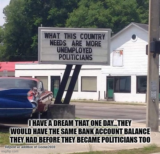 I HAVE A DREAM THAT ONE DAY...THEY WOULD HAVE THE SAME BANK ACCOUNT BALANCE THEY HAD BEFORE THEY BECAME POLITICIANS TOO; Repost w/ addition of Goose2659 | made w/ Imgflip meme maker