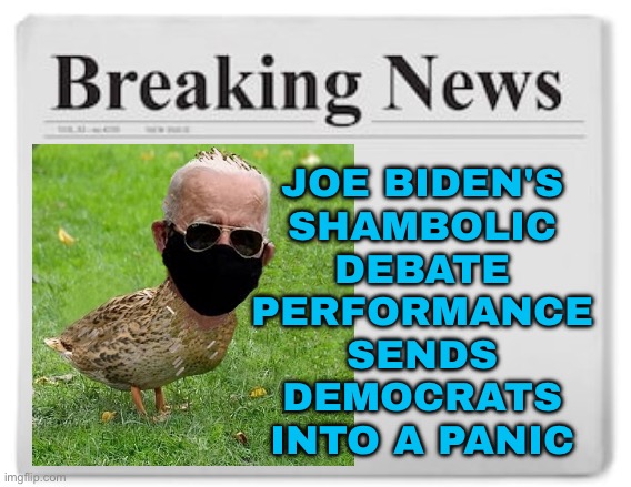 Joe Biden's Shambolic Debate Performance Sends Democrats Into A Panic | JOE BIDEN'S
SHAMBOLIC
DEBATE
PERFORMANCE
SENDS
DEMOCRATS
INTO A PANIC | image tagged in breaking news,donald trump,news,creepy joe biden,sad joe biden,joe biden worries | made w/ Imgflip meme maker