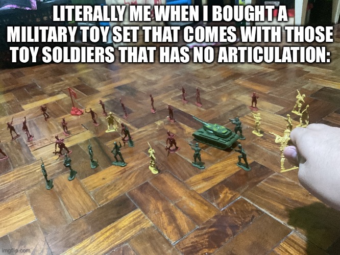 Literally accurate lol | LITERALLY ME WHEN I BOUGHT A MILITARY TOY SET THAT COMES WITH THOSE TOY SOLDIERS THAT HAS NO ARTICULATION: | image tagged in pov you place the last soldier figure to commence thr biggest t | made w/ Imgflip meme maker