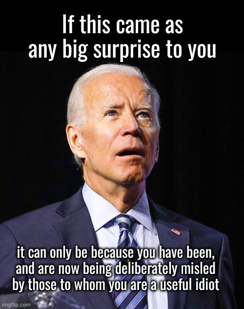 it can only be because you have been, and are now being deliberately misled by those to whom you are a useful idiot | If this came as any big surprise to you; it can only be because you have been,
and are now being deliberately misled
by those to whom you are a useful idiot | image tagged in joe biden | made w/ Imgflip meme maker