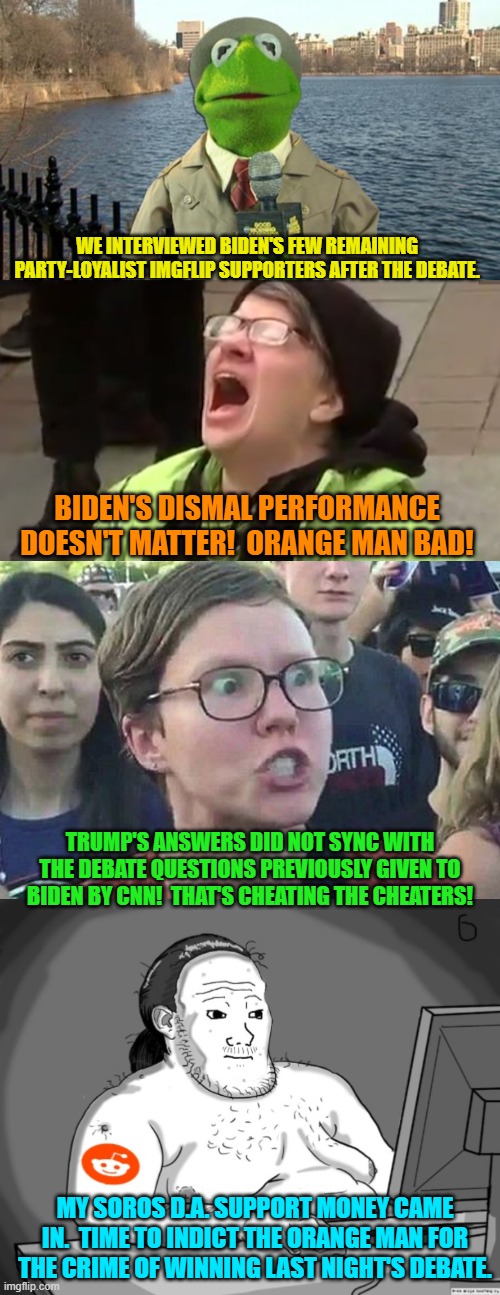 This actually does pretty much cover the gist of Biden supporters' responses. | WE INTERVIEWED BIDEN'S FEW REMAINING PARTY-LOYALIST IMGFLIP SUPPORTERS AFTER THE DEBATE. BIDEN'S DISMAL PERFORMANCE DOESN'T MATTER!  ORANGE MAN BAD! TRUMP'S ANSWERS DID NOT SYNC WITH THE DEBATE QUESTIONS PREVIOUSLY GIVEN TO BIDEN BY CNN!  THAT'S CHEATING THE CHEATERS! MY SOROS D.A. SUPPORT MONEY CAME IN.  TIME TO INDICT THE ORANGE MAN FOR THE CRIME OF WINNING LAST NIGHT'S DEBATE. | image tagged in kermit news report | made w/ Imgflip meme maker