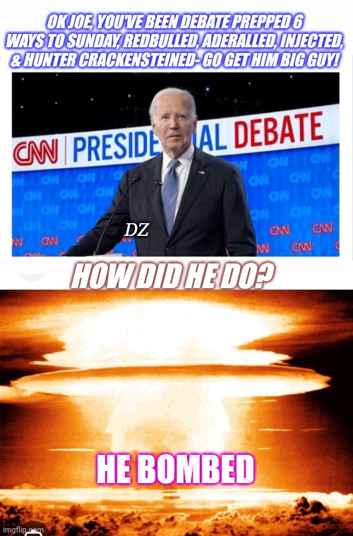 Biden Epic Debate FAIL | OK JOE, YOU'VE BEEN DEBATE PREPPED 6 WAYS TO SUNDAY, REDBULLED, ADERALLED, INJECTED, & HUNTER CRACKENSTEINED- GO GET HIM BIG GUY! DZ; HOW DID HE DO? HE BOMBED | image tagged in democrat party,finished,epic fail,liberal tears | made w/ Imgflip meme maker