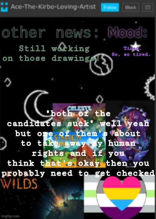If you don't live in the US, 1. congratulations 2. ignore this | Tired. So, so tired. Still working on those drawings! "both of the candidates suck" well yeah but one of them's about to take away my human rights and if you think that's okay then you probably need to get checked | image tagged in put a title here or summ if you see this i didnt add a title | made w/ Imgflip meme maker