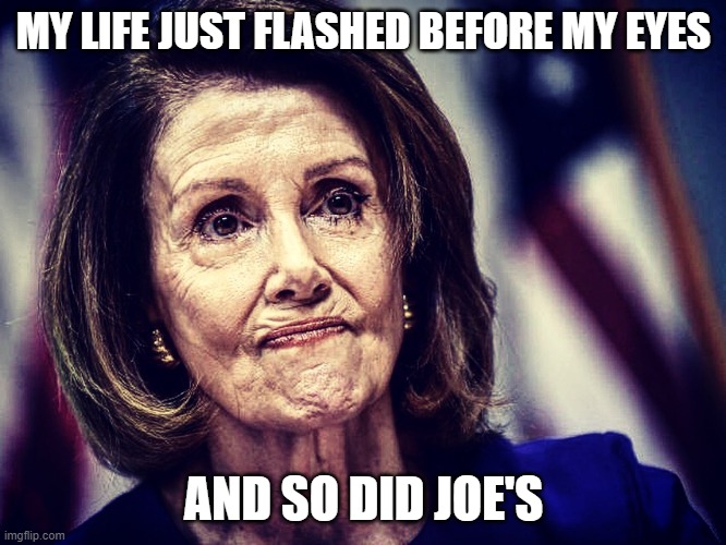 Worried Pelosi | MY LIFE JUST FLASHED BEFORE MY EYES; AND SO DID JOE'S | image tagged in worried pelosi | made w/ Imgflip meme maker