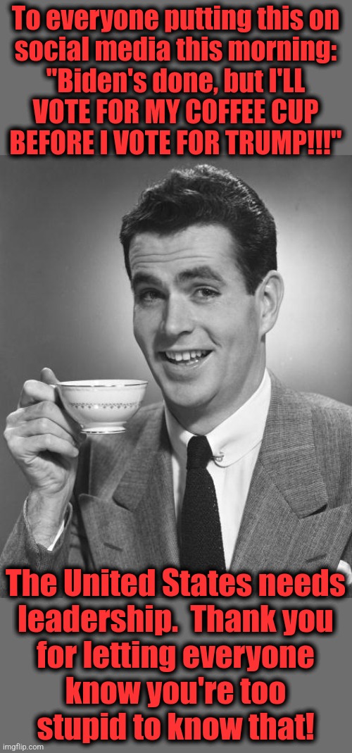 Time to start getting real | To everyone putting this on
social media this morning:
"Biden's done, but I'LL
VOTE FOR MY COFFEE CUP
BEFORE I VOTE FOR TRUMP!!!"; The United States needs
leadership.  Thank you
for letting everyone
know you're too
stupid to know that! | image tagged in man drinking coffee,memes,world war 3,democrats,joe biden | made w/ Imgflip meme maker