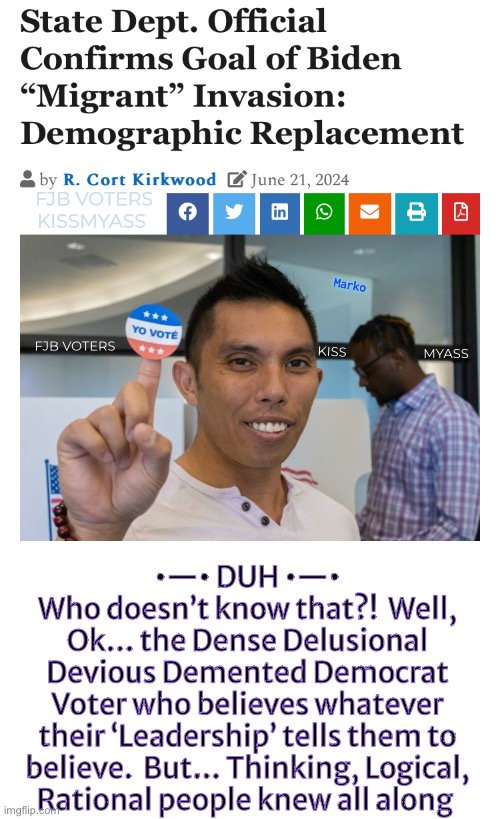 Who’da thunk | FJB VOTERS
KISSMYASS; Marko; MYASS; KISS; FJB VOTERS; •—• DUH •—•
Who doesn’t know that?!  Well,
Ok… the Dense Delusional
Devious Demented Democrat
Voter who believes whatever
their ‘Leadership’ tells them to
believe.  But… Thinking, Logical,
Rational people knew all along | image tagged in memes,50 million invader criminal voters,because dems can only lie cheat steal,leftists progressives fjb voters kissmyass | made w/ Imgflip meme maker