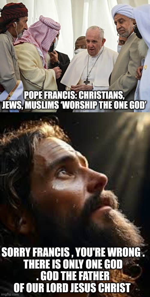 pope Francis | POPE FRANCIS: CHRISTIANS, JEWS, MUSLIMS ‘WORSHIP THE ONE GOD’; SORRY FRANCIS , YOU'RE WRONG .

THERE IS ONLY ONE GOD . GOD THE FATHER OF OUR LORD JESUS CHRIST | image tagged in jesus christ | made w/ Imgflip meme maker