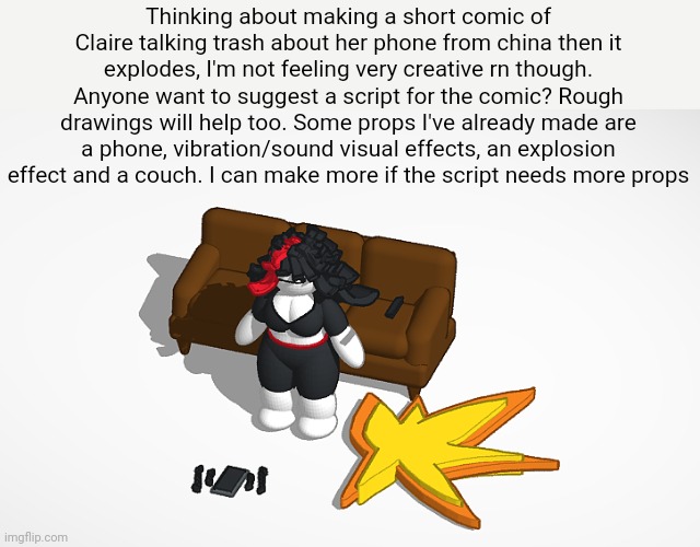 Thinking about making a short comic of Claire talking trash about her phone from china then it explodes, I'm not feeling very creative rn though. Anyone want to suggest a script for the comic? Rough drawings will help too. Some props I've already made are a phone, vibration/sound visual effects, an explosion effect and a couch. I can make more if the script needs more props | made w/ Imgflip meme maker
