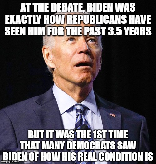 Joe Biden | AT THE DEBATE, BIDEN WAS EXACTLY HOW REPUBLICANS HAVE SEEN HIM FOR THE PAST 3.5 YEARS; BUT IT WAS THE 1ST TIME THAT MANY DEMOCRATS SAW BIDEN OF HOW HIS REAL CONDITION IS | image tagged in joe biden | made w/ Imgflip meme maker