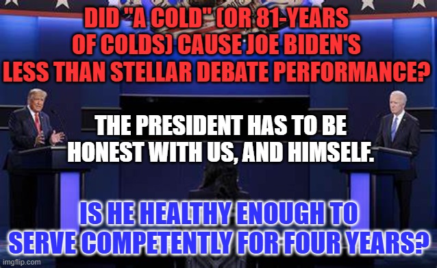 Joe would be an excellent campaigner for and adviser to the next Democratic President. | DID "A COLD" (OR 81-YEARS OF COLDS) CAUSE JOE BIDEN'S LESS THAN STELLAR DEBATE PERFORMANCE? THE PRESIDENT HAS TO BE HONEST WITH US, AND HIMSELF. IS HE HEALTHY ENOUGH TO SERVE COMPETENTLY FOR FOUR YEARS? | image tagged in politics | made w/ Imgflip meme maker