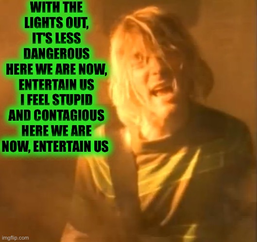 smells like teen spirit kurt cobain nirvana  | WITH THE LIGHTS OUT, IT'S LESS DANGEROUS
HERE WE ARE NOW, ENTERTAIN US
I FEEL STUPID AND CONTAGIOUS
HERE WE ARE NOW, ENTERTAIN US | image tagged in smells like teen spirit kurt cobain nirvana | made w/ Imgflip meme maker