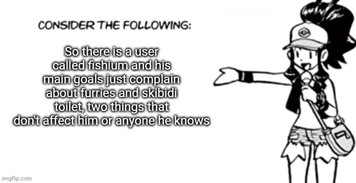 Consider the following pokespe | So there is a user called fishium and his main goals just complain about furries and skibidi toilet, two things that don't affect him or anyone he knows | image tagged in i did not change the tags | made w/ Imgflip meme maker