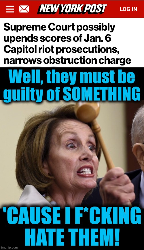 A funny thing happened on the way to the witch's witch hunt | Well, they must be
guilty of SOMETHING; 'CAUSE I F*CKING
HATE THEM! | image tagged in nancy pelosi hissy fit,january 6,obstruction,memes,democrats,hatred | made w/ Imgflip meme maker