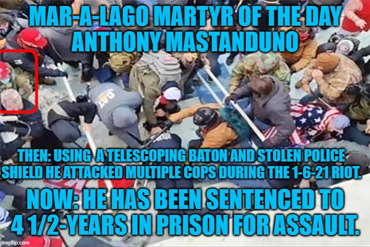 Another Cop Beating-Trump "Patriot." | MAR-A-LAGO MARTYR OF THE DAY
ANTHONY MASTANDUNO; THEN: USING  A TELESCOPING BATON AND STOLEN POLICE SHIELD HE ATTACKED MULTIPLE COPS DURING THE 1-6-21 RIOT. NOW: HE HAS BEEN SENTENCED TO 4 1/2-YEARS IN PRISON FOR ASSAULT. | image tagged in politics | made w/ Imgflip meme maker