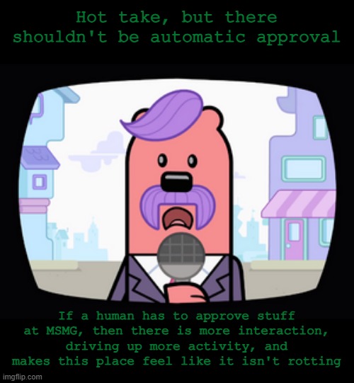 It's for the best. | Hot take, but there shouldn't be automatic approval; If a human has to approve stuff at MSMG, then there is more interaction, driving up more activity, and makes this place feel like it isn't rotting | image tagged in wuzzleburge news reporter | made w/ Imgflip meme maker