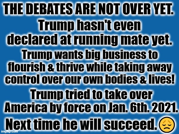 The National Debates are not over yet! | THE DEBATES ARE NOT OVER YET. Trump hasn't even declared at running mate yet. Trump wants big business to flourish & thrive while taking away control over our own bodies & lives! Trump tried to take over America by force on Jan. 6th. 2021. Next time he will succeed.😞 | image tagged in national debates,biden vs trump | made w/ Imgflip meme maker