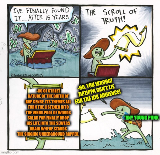 -Drugs were never the example for complete! | -BC OF STREET NATURE OF THE BIRTH OF RAP GENRE, ITS THEMES ALL TURN THE LISTENER INTO THE WHIRLPOOL OF WORDS SALAD FOR FINALLY DROP HIS LIFE INTO THE SEWERS DRAIN WHERE STANDS THE SINGING UNDERGROUND RAPPER. -NO, YOU WRONG! ZIPZIPPA CAN'T LIE FOR THE HIS AUDIENCE! *ANY YOUNG PUNK | image tagged in memes,the scroll of truth,vanbiztherapper,salad fingers,drain the swamp,its finally over | made w/ Imgflip meme maker