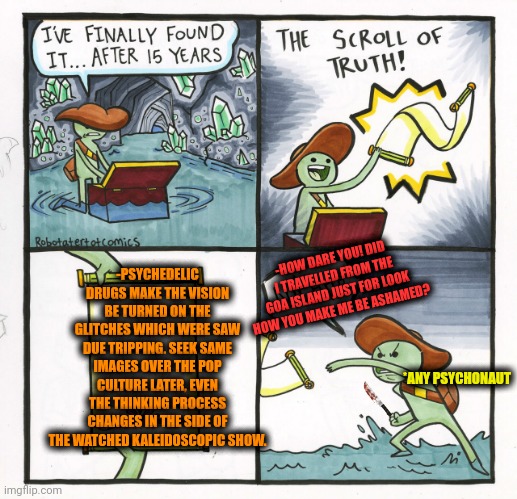 -The changes in the depth of the sight. | -PSYCHEDELIC DRUGS MAKE THE VISION BE TURNED ON THE GLITCHES WHICH WERE SAW DUE TRIPPING. SEEK SAME IMAGES OVER THE POP CULTURE LATER, EVEN THE THINKING PROCESS CHANGES IN THE SIDE OF THE WATCHED KALEIDOSCOPIC SHOW. -HOW DARE YOU! DID I TRAVELLED FROM THE GOA ISLAND JUST FOR LOOK HOW YOU MAKE ME BE ASHAMED? *ANY PSYCHONAUT | image tagged in memes,the scroll of truth,drugs are bad,acid kicks in morpheus,climate change,i bet he's thinking about other women | made w/ Imgflip meme maker