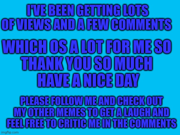 Thank You So Much | I'VE BEEN GETTING LOTS OF VIEWS AND A FEW COMMENTS; WHICH OS A LOT FOR ME SO 
THANK YOU SO MUCH 
HAVE A NICE DAY; PLEASE FOLLOW ME AND CHECK OUT MY OTHER MEMES TO GET A LAUGH AND FEEL FREE TO CRITIC ME IN THE COMMENTS | image tagged in imgflip | made w/ Imgflip meme maker