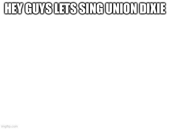 Blank White Template | HEY GUYS LETS SING UNION DIXIE | image tagged in blank white template | made w/ Imgflip meme maker