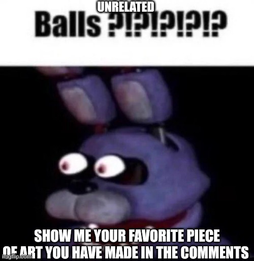 BALLS?!?!?!?!?!?!? | UNRELATED; SHOW ME YOUR FAVORITE PIECE OF ART YOU HAVE MADE IN THE COMMENTS | image tagged in fnaf balls | made w/ Imgflip meme maker