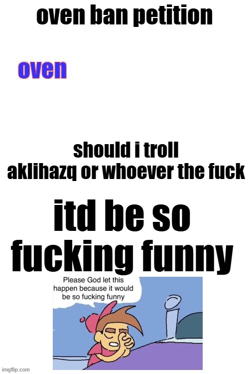 uhh, yeah | should i troll aklihazq or whoever the fuck; itd be so fucking funny | image tagged in oven ban petiton sign if you like megasized cocks | made w/ Imgflip meme maker