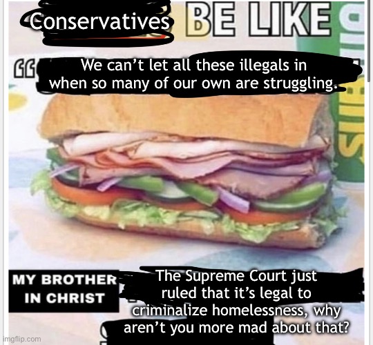 Manufactured border hysteria is just another distraction tactic deployed by the ruling class. | Conservatives; We can’t let all these illegals in when so many of our own are struggling. The Supreme Court just ruled that it’s legal to criminalize homelessness, why aren’t you more mad about that? | image tagged in my brother in christ subway,illegal immigration,homeless,capitalism,supreme court | made w/ Imgflip meme maker