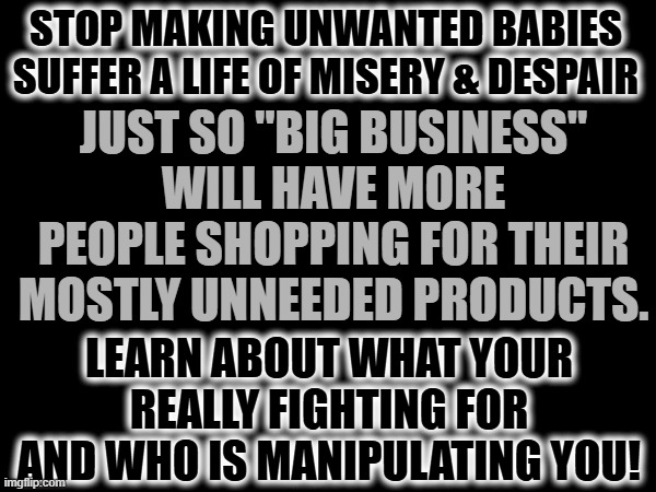 Learn about who is manipulating you | STOP MAKING UNWANTED BABIES SUFFER A LIFE OF MISERY & DESPAIR; JUST SO "BIG BUSINESS" WILL HAVE MORE PEOPLE SHOPPING FOR THEIR MOSTLY UNNEEDED PRODUCTS. LEARN ABOUT WHAT YOUR REALLY FIGHTING FOR AND WHO IS MANIPULATING YOU! | image tagged in politics,political manipulation,republican scams | made w/ Imgflip meme maker