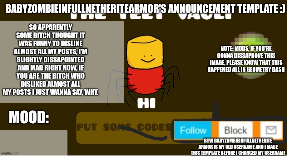 babyzombieinfullnetheritearmor's Announcement template | SO APPARENTLY SOME BITCH THOUGHT IT WAS FUNNY TO DISLIKE ALMOST ALL MY POSTS, I'M SLIGHTLY DISSAPOINTED AND MAD RIGHT NOW, IF YOU ARE THE BITCH WHO DISLIKED ALMOST ALL MY POSTS I JUST WANNA SAY, WHY. NOTE: MODS, IF YOU'RE GONNA DISSAPROVE THIS IMAGE, PLEASE KNOW THAT THIS HAPPENED ALL IN GEOMETRY DASH; BTW BABYZOMBIEINFULLNETHERITE ARMOR IS MY OLD USERNAME AND I MADE THIS TEMPLATE BEFORE I CHANGED MY USERNAME | image tagged in babyzombieinfullnetheritearmor's announcement template | made w/ Imgflip meme maker