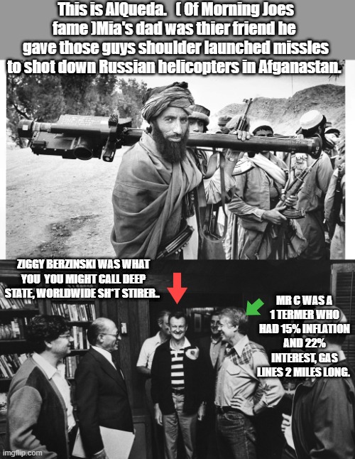 "Oh what a tangled web they weave,When they practice to Deceive " | This is AlQueda.   ( Of Morning Joes fame )Mia's dad was thier friend he  gave those guys shoulder launched missles to shot down Russian helicopters in Afganastan. ZIGGY BERZINSKI WAS WHAT YOU  YOU MIGHT CALL DEEP STATE, WORLDWIDE SH*T STIRER.. MR C WAS A 1 TERMER WHO HAD 15% INFLATION AND 22% INTEREST, GAS LINES 2 MILES LONG. | made w/ Imgflip meme maker