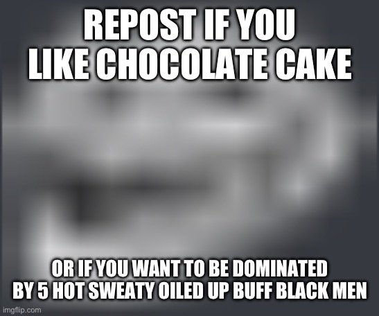 Extremely Low Quality Troll Face | REPOST IF YOU LIKE CHOCOLATE CAKE; OR IF YOU WANT TO BE DOMINATED BY 5 HOT SWEATY OILED UP BUFF BLACK MEN | image tagged in extremely low quality troll face | made w/ Imgflip meme maker