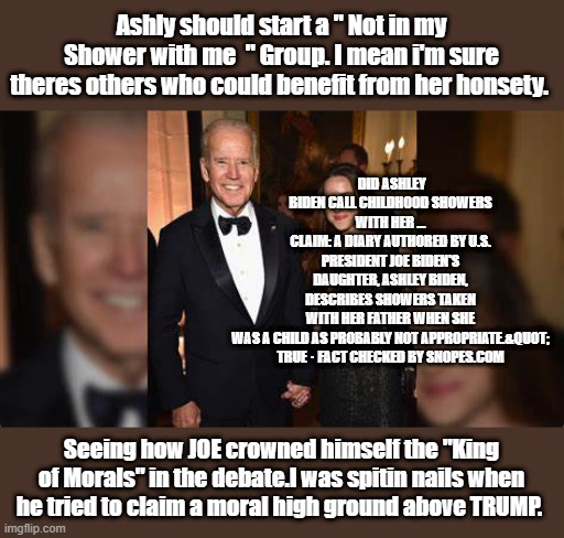 Joe claiming the high Morals crown is like Hunter asking " Who's Coke is that " | Ashly should start a " Not in my Shower with me  " Group. I mean i'm sure theres others who could benefit from her honsety. DID ASHLEY BIDEN CALL CHILDHOOD SHOWERS WITH HER …
CLAIM: A DIARY AUTHORED BY U.S. PRESIDENT JOE BIDEN'S DAUGHTER, ASHLEY BIDEN, DESCRIBES SHOWERS TAKEN WITH HER FATHER WHEN SHE WAS A CHILD AS PROBABLY NOT APPROPRIATE.&QUOT;

TRUE · FACT CHECKED BY SNOPES.COM; Seeing how JOE crowned himself the "King of Morals" in the debate.I was spitin nails when he tried to claim a moral high ground above TRUMP. | made w/ Imgflip meme maker