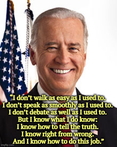 Still the best choice for America. | “I don’t walk as easy as I used to. 
I don’t speak as smoothly as I used to. 
I don’t debate as well as I used to. 
But I know what I do know: 
I know how to tell the truth. 
I know right from wrong. 
And I know how to do this job.” | image tagged in memes,joe biden,president,strong,honest,competent | made w/ Imgflip meme maker