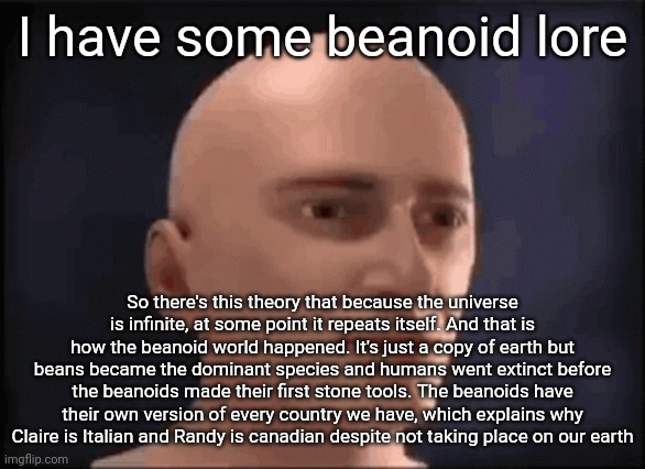 brain aneurysm | I have some beanoid lore; So there's this theory that because the universe is infinite, at some point it repeats itself. And that is how the beanoid world happened. It's just a copy of earth but beans became the dominant species and humans went extinct before the beanoids made their first stone tools. The beanoids have their own version of every country we have, which explains why Claire is Italian and Randy is canadian despite not taking place on our earth | image tagged in brain aneurysm | made w/ Imgflip meme maker
