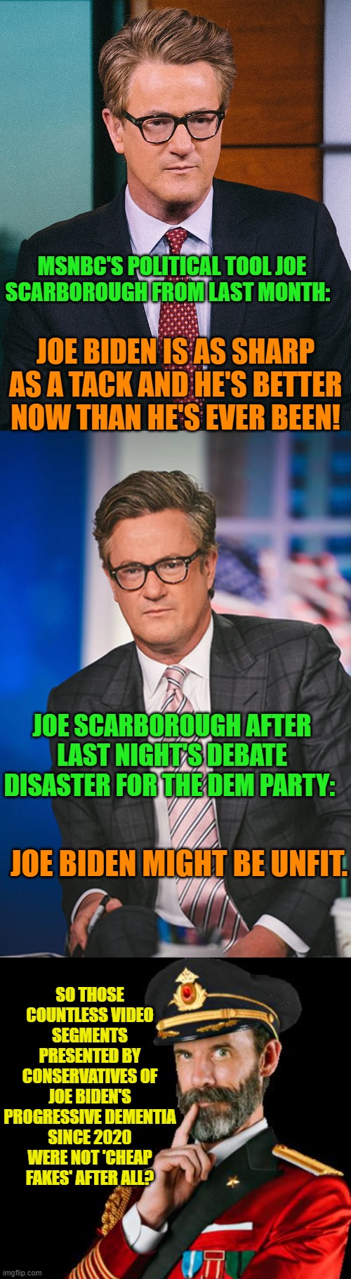 Tell us what you REALLY think leftists. | MSNBC'S POLITICAL TOOL JOE SCARBOROUGH FROM LAST MONTH:; JOE BIDEN IS AS SHARP AS A TACK AND HE'S BETTER NOW THAN HE'S EVER BEEN! JOE SCARBOROUGH AFTER LAST NIGHT'S DEBATE DISASTER FOR THE DEM PARTY:; JOE BIDEN MIGHT BE UNFIT. SO THOSE COUNTLESS VIDEO SEGMENTS PRESENTED BY CONSERVATIVES OF JOE BIDEN'S PROGRESSIVE DEMENTIA SINCE 2020 WERE NOT 'CHEAP FAKES' AFTER ALL? | image tagged in yep | made w/ Imgflip meme maker