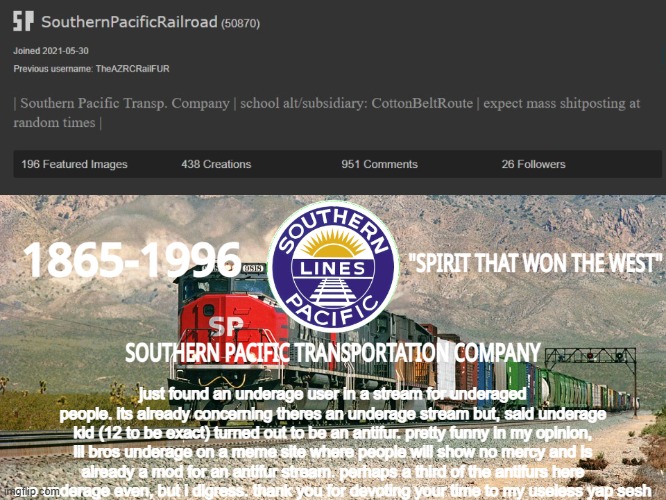 useless yap sesh alert!! | just found an underage user in a stream for underaged people. its already concerning theres an underage stream but, said underage kid (12 to be exact) turned out to be an antifur. pretty funny in my opinion, lil bros underage on a meme site where people will show no mercy and is already a mod for an antifur stream. perhaps a third of the antifurs here are underage even, but i digress. thank you for devoting your time to my useless yap sesh | image tagged in southernpacificrailroad anno te p | made w/ Imgflip meme maker
