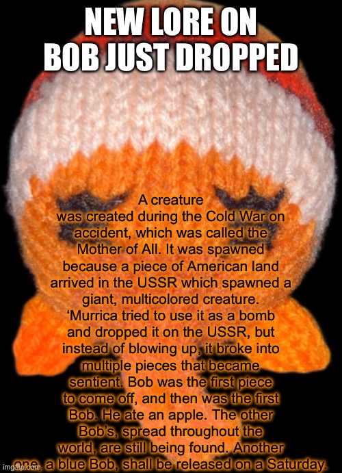 Bob in the abyss | A creature was created during the Cold War on accident, which was called the Mother of All. It was spawned because a piece of American land arrived in the USSR which spawned a giant, multicolored creature. ‘Murrica tried to use it as a bomb and dropped it on the USSR, but instead of blowing up, it broke into multiple pieces that became sentient. Bob was the first piece to come off, and then was the first Bob. He ate an apple. The other Bob’s, spread throughout the world, are still being found. Another one, a blue Bob, shall be released on a Saturday. NEW LORE ON BOB JUST DROPPED | image tagged in bob in the abyss | made w/ Imgflip meme maker