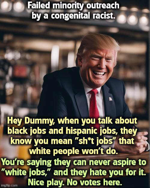 Failed minority outreach by a congenital racist. Hey Dummy, when you talk about 
black jobs and hispanic jobs, they 
know you mean "sh*t jobs" that 
white people won't do. You're saying they can never aspire to 
"white jobs," and they hate you for it. 
Nice play. No votes here. | image tagged in trump,racist,black,hispanic,stereotypes | made w/ Imgflip meme maker