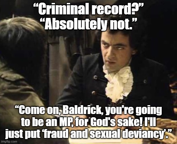 Baldrick | “Criminal record?”
“Absolutely not.”; “Come on, Baldrick, you're going to be an MP, for God's sake! I'll just put ‘fraud and sexual deviancy’.” | image tagged in baldrick mp | made w/ Imgflip meme maker