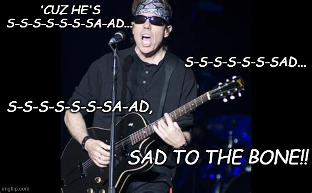 George Thorogood | 'CUZ HE'S S-S-S-S-S-S-SA-AD... SAD TO THE BONE!! S-S-S-S-S-S-SAD... S-S-S-S-S-S-SA-AD, | image tagged in george thorogood | made w/ Imgflip meme maker