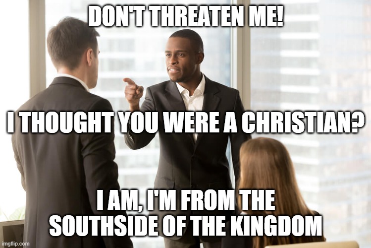 SOUTHSIDE OF THE KINGDOM | DON'T THREATEN ME! I THOUGHT YOU WERE A CHRISTIAN? I AM, I'M FROM THE SOUTHSIDE OF THE KINGDOM | image tagged in threat | made w/ Imgflip meme maker