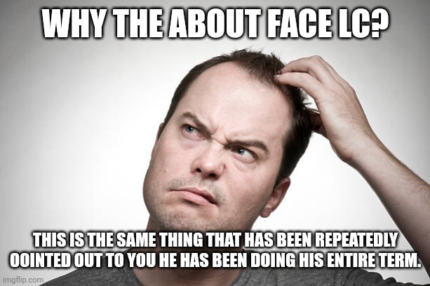 confused | WHY THE ABOUT FACE LC? THIS IS THE SAME THING THAT HAS BEEN REPEATEDLY POINTED OUT TO YOU HE HAS BEEN DOING HIS ENTIRE TERM. | image tagged in confused | made w/ Imgflip meme maker