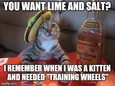 YOU WANT LIME AND SALT? I REMEMBER WHEN I WAS A KITTEN AND NEEDED "TRAINING WHEELS" | image tagged in tequilarevolution | made w/ Imgflip meme maker