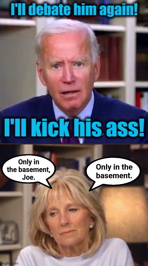 I'll debate him again! I'll kick his ass! Only in
the basement,
Joe. Only in the
basement. | image tagged in slow joe biden dementia face,jill biden meme | made w/ Imgflip meme maker