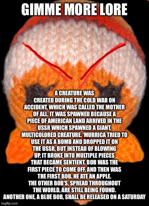 Angry Bob in the abyss | GIMME MORE LORE; A CREATURE WAS CREATED DURING THE COLD WAR ON ACCIDENT, WHICH WAS CALLED THE MOTHER OF ALL. IT WAS SPAWNED BECAUSE A PIECE OF AMERICAN LAND ARRIVED IN THE USSR WHICH SPAWNED A GIANT, MULTICOLORED CREATURE. ‘MURRICA TRIED TO USE IT AS A BOMB AND DROPPED IT ON THE USSR, BUT INSTEAD OF BLOWING UP, IT BROKE INTO MULTIPLE PIECES THAT BECAME SENTIENT. BOB WAS THE FIRST PIECE TO COME OFF, AND THEN WAS THE FIRST BOB. HE ATE AN APPLE. THE OTHER BOB’S, SPREAD THROUGHOUT THE WORLD, ARE STILL BEING FOUND. ANOTHER ONE, A BLUE BOB, SHALL BE RELEASED ON A SATURDAY | image tagged in angry bob in the abyss | made w/ Imgflip meme maker
