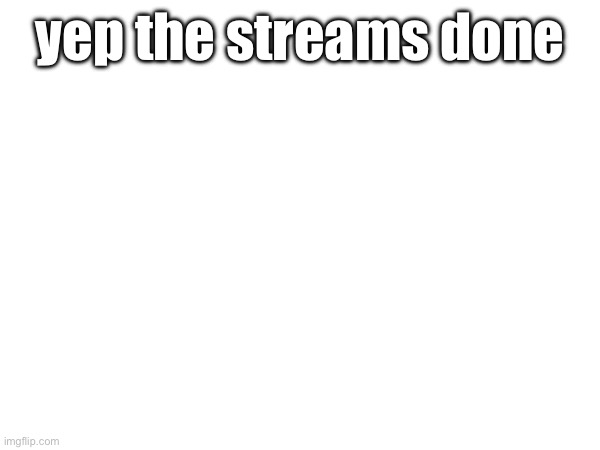 yep the streams done | made w/ Imgflip meme maker